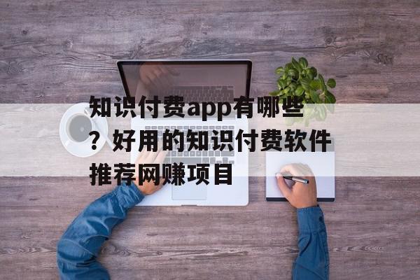 知识付费app有哪些？好用的知识付费软件推荐网赚项目