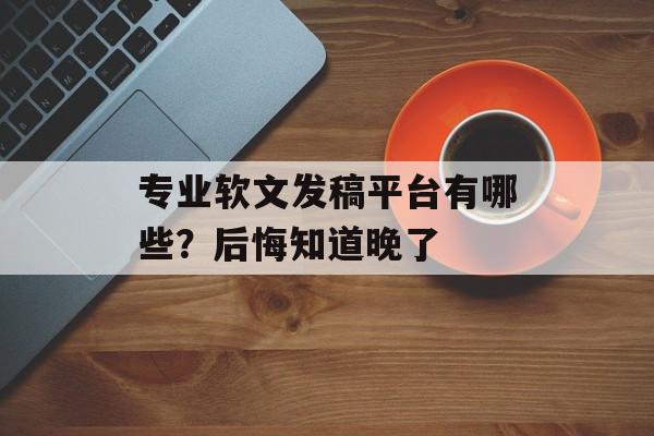 专业软文发稿平台有哪些？后悔知道晚了