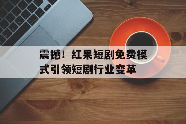 震撼！红果短剧免费模式引领短剧行业变革