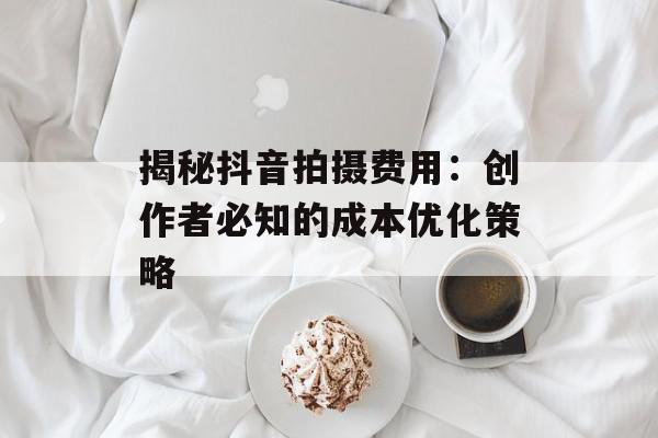 揭秘抖音拍摄费用：创作者必知的成本优化策略