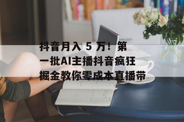 抖音月入 5 万！第一批AI主播抖音疯狂掘金教你零成本直播带