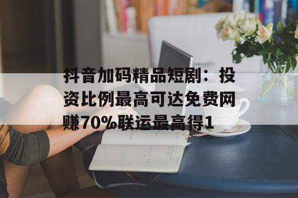 抖音加码精品短剧：投资比例最高可达免费网赚70%联运最高得1