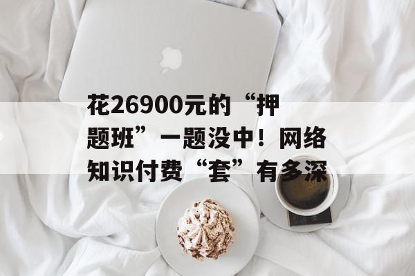 花26900元的“押题班”一题没中！网络知识付费“套”有多深