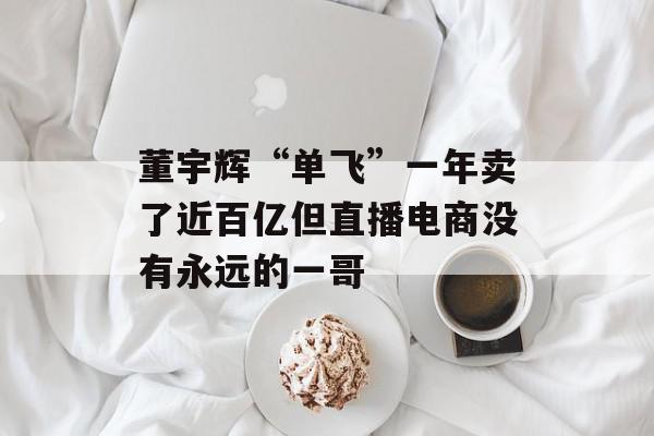 董宇辉“单飞”一年卖了近百亿但直播电商没有永远的一哥