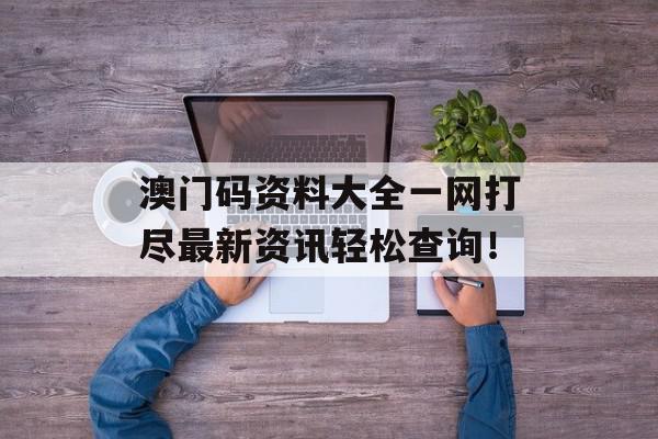 澳门码资料大全一网打尽最新资讯轻松查询！