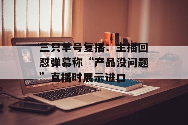 三只羊号复播：主播回怼弹幕称“产品没问题”直播时展示进口