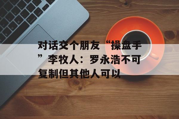 对话交个朋友“操盘手”李牧人：罗永浩不可复制但其他人可以