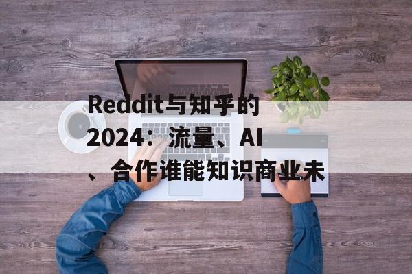Reddit与知乎的2024：流量、AI、合作谁能知识商业未
