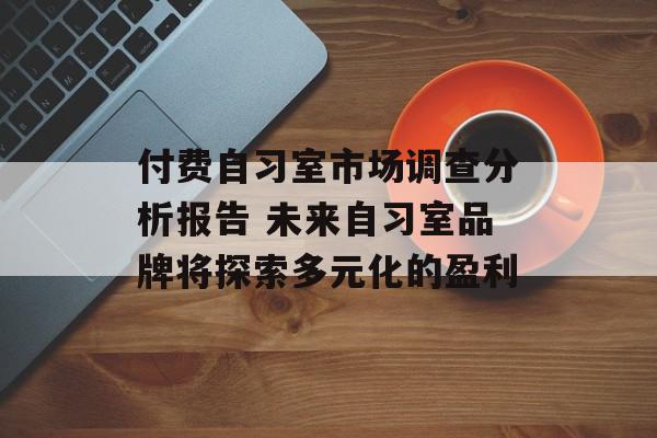 付费自习室市场调查分析报告 未来自习室品牌将探索多元化的盈利