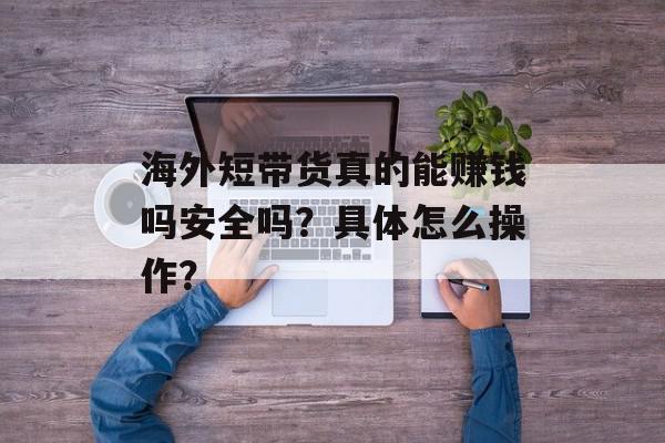 海外短带货真的能赚钱吗安全吗？具体怎么操作？
