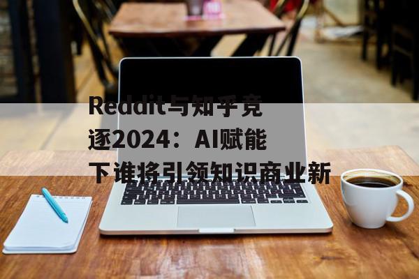 Reddit与知乎竞逐2024：AI赋能下谁将引领知识商业新