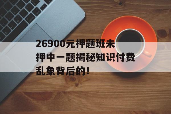 26900元押题班未押中一题揭秘知识付费乱象背后的！