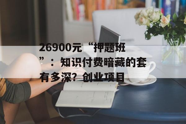 26900元“押题班”：知识付费暗藏的套有多深？创业项目