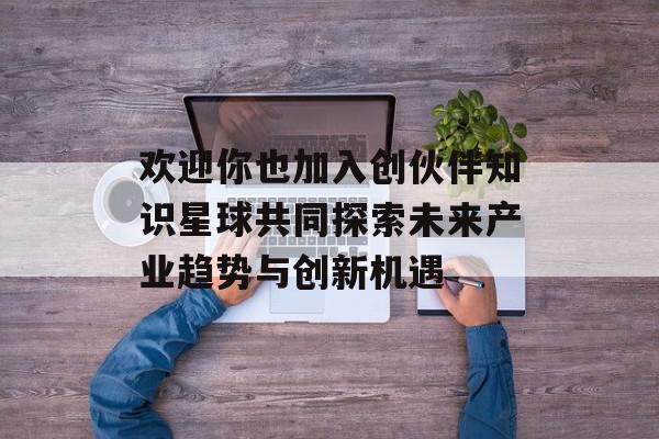 欢迎你也加入创伙伴知识星球共同探索未来产业趋势与创新机遇