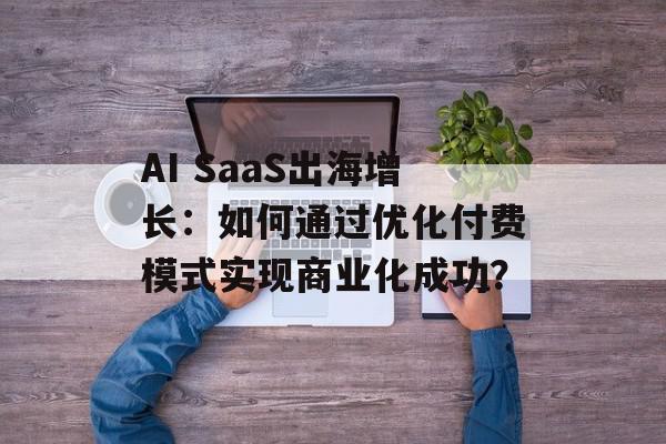AI SaaS出海增长：如何通过优化付费模式实现商业化成功？