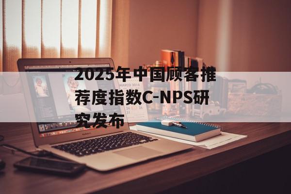 2025年中国顾客推荐度指数C-NPS研究发布