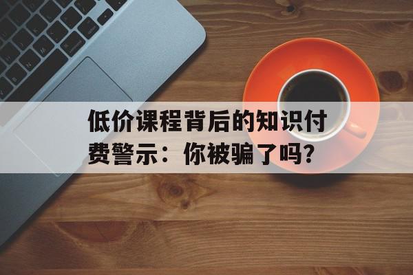低价课程背后的知识付费警示：你被骗了吗？