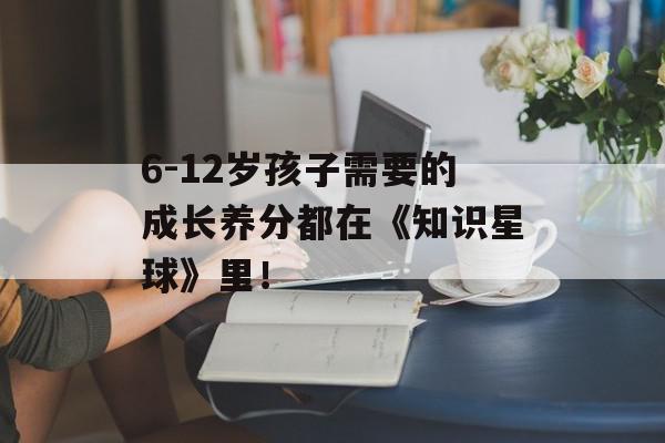 6-12岁孩子需要的成长养分都在《知识星球》里！