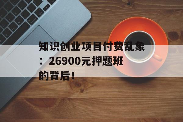 知识创业项目付费乱象：26900元押题班的背后！
