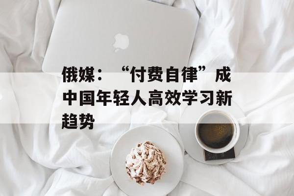 俄媒：“付费自律”成中国年轻人高效学习新趋势