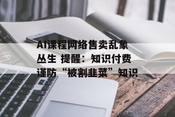 AI课程网络售卖乱象丛生 提醒：知识付费谨防“被割韭菜”知识