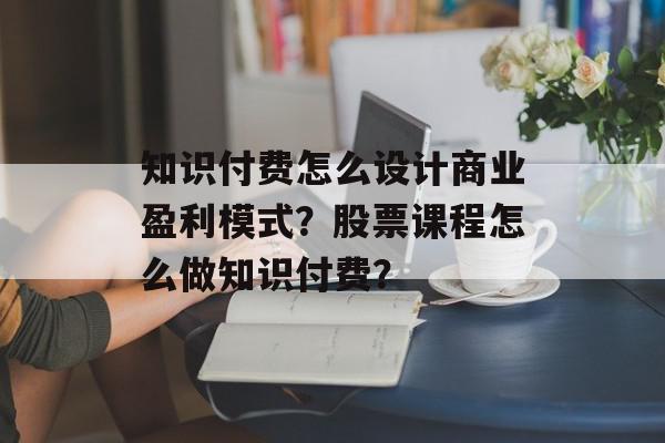 知识付费怎么设计商业盈利模式？股票课程怎么做知识付费？