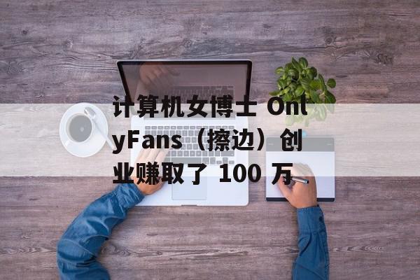 计算机女博士 OnlyFans（擦边）创业赚取了 100 万