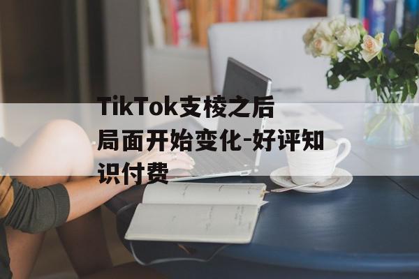 TikTok支棱之后局面开始变化-好评知识付费