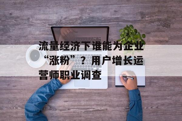 流量经济下谁能为企业“涨粉”？用户增长运营师职业调查