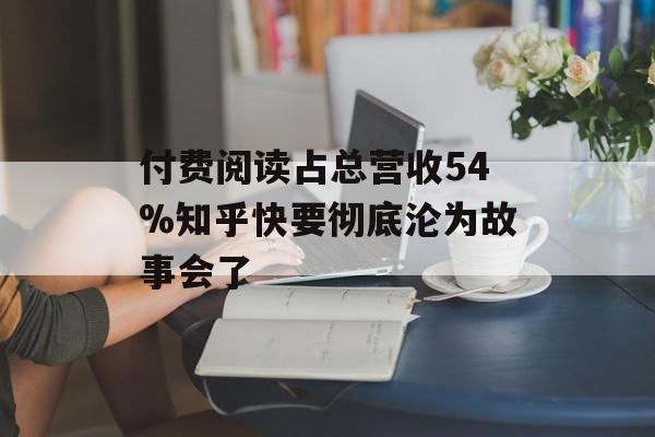 付费阅读占总营收54%知乎快要彻底沦为故事会了