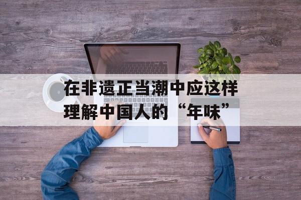 在非遗正当潮中应这样理解中国人的“年味”