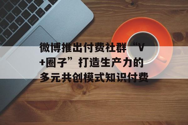 微博推出付费社群“V+圈子”打造生产力的多元共创模式知识付费