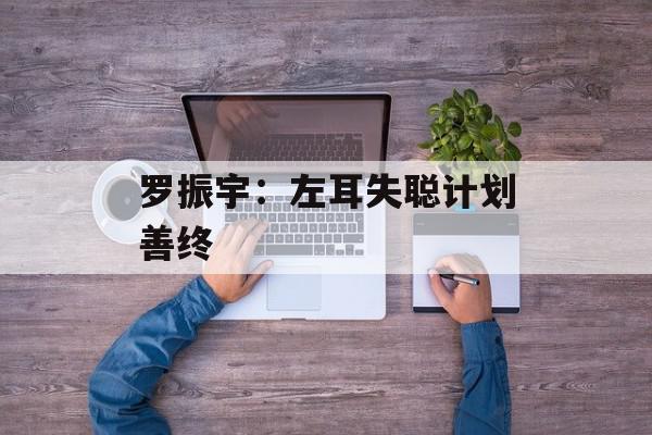 罗振宇：左耳失聪计划善终