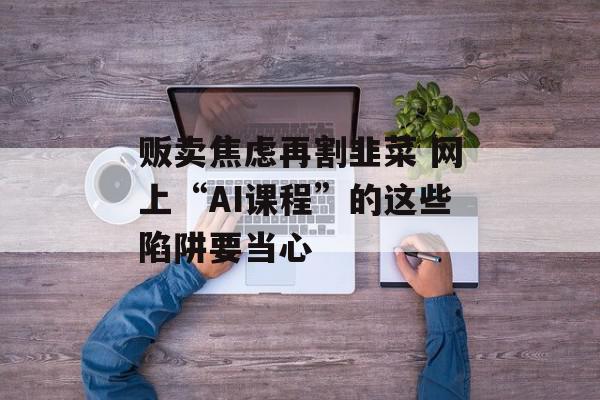 贩卖焦虑再割韭菜 网上“AI课程”的这些陷阱要当心