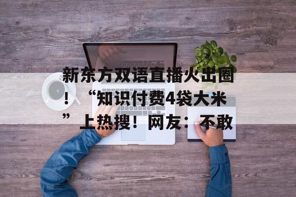新东方双语直播火出圈！“知识付费4袋大米”上热搜！网友：不敢