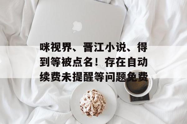 咪视界、晋江小说、得到等被点名！存在自动续费未提醒等问题免费
