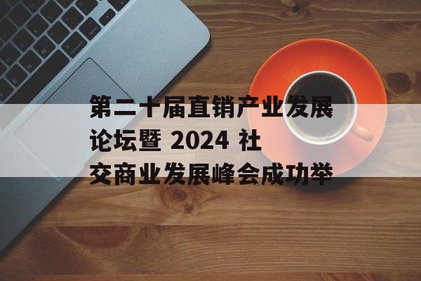第二十届直销产业发展论坛暨 2024 社交商业发展峰会成功举
