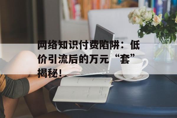 网络知识付费陷阱：低价引流后的万元“套”揭秘！
