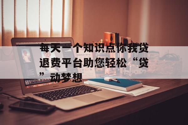 每天一个知识点你我贷退费平台助您轻松“贷”动梦想