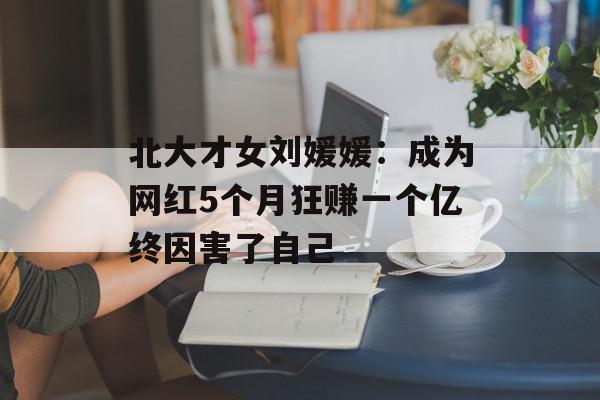 北大才女刘媛媛：成为网红5个月狂赚一个亿终因害了自己