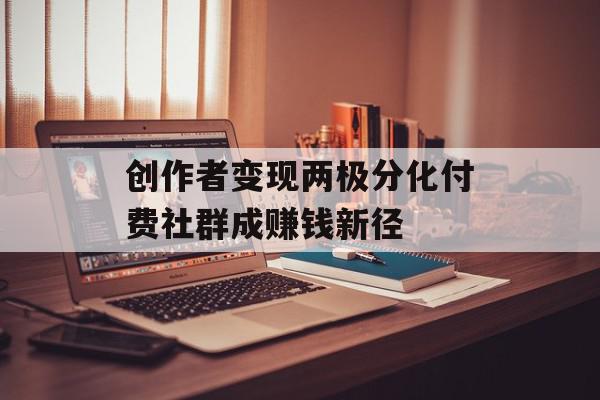 创作者变现两极分化付费社群成赚钱新径