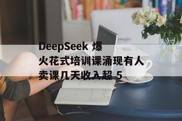 DeepSeek 爆火花式培训课涌现有人卖课几天收入超 5