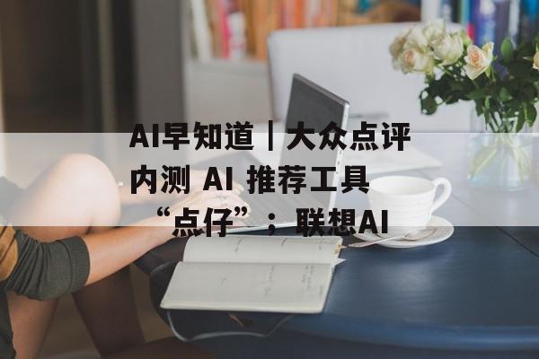 AI早知道｜大众点评内测 AI 推荐工具 “点仔”；联想AI