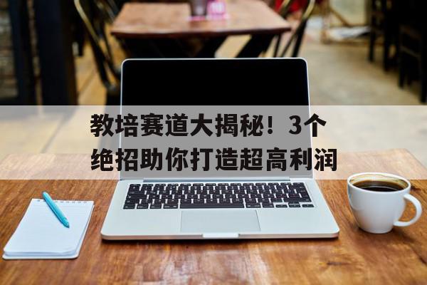 教培赛道大揭秘！3个绝招助你打造超高利润