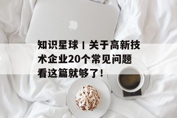 知识星球丨关于高新技术企业20个常见问题看这篇就够了！