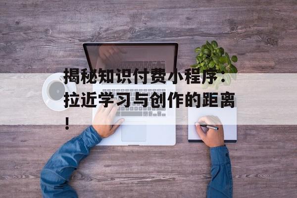 揭秘知识付费小程序：拉近学习与创作的距离！