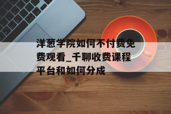 洋葱学院如何不付费免费观看_千聊收费课程平台和如何分成