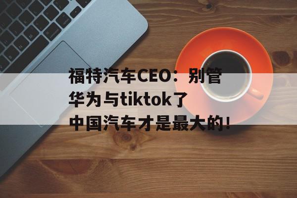 福特汽车CEO：别管华为与tiktok了中国汽车才是最大的！
