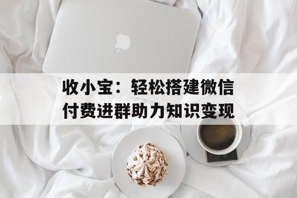 收小宝：轻松搭建微信付费进群助力知识变现