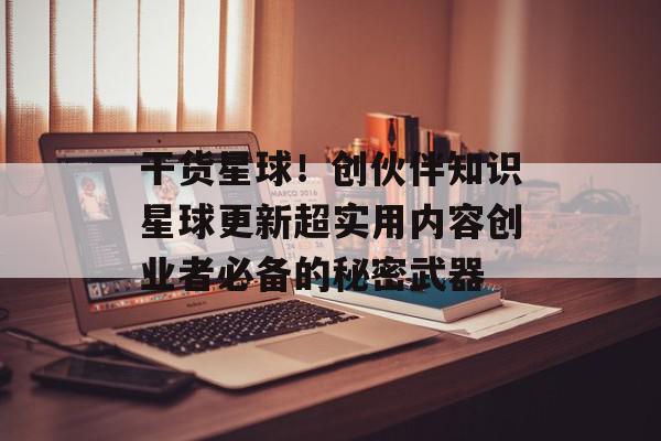 干货星球！创伙伴知识星球更新超实用内容创业者必备的秘密武器